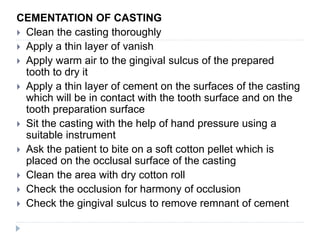 CEMENTATION OF CASTING
 Clean the casting thoroughly
 Apply a thin layer of vanish
 Apply warm air to the gingival sulcus of the prepared
tooth to dry it
 Apply a thin layer of cement on the surfaces of the casting
which will be in contact with the tooth surface and on the
tooth preparation surface
 Sit the casting with the help of hand pressure using a
suitable instrument
 Ask the patient to bite on a soft cotton pellet which is
placed on the occlusal surface of the casting
 Clean the area with dry cotton roll
 Check the occlusion for harmony of occlusion
 Check the gingival sulcus to remove remnant of cement
 