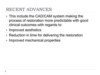 RECENT ADVANCES
 This include the CAD/CAM system making the
process of restoration more predictable with good
clinical outcomes with regards to:
 Improved aesthetics
 Reduction in time for delivering the restoration
 Improved mechanical properties
 