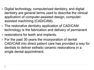  Digital technology, computerized dentistry, and digital
dentistry are general terms used to describe the clinical
application of computer-assisted design, computer-
assisted machining (CAD/CAM).
 The restorative dentistry application of CAD/CAM
technology is the fabrication and delivery of permanent
 restorations for teeth and implants.
 For the past 30 years the incorporation of dental
CAD/CAM into direct patient care has provided a way for
dentists to deliver esthetic ceramic restorations in a
single dental appointment.
 