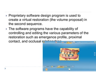  Proprietary software design program is used to
create a virtual restoration (the volume proposal) in
the second sequence.
 The software programs have the capability of
controlling and editing the various parameters of the
restoration such as emergence profile, proximal
contact, and occlusal relationships.
 
