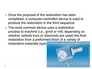  Once the proposal of the restoration has been
completed, a computer-controlled device is used to
produce the restoration in the third sequence.
 The most common device uses a subtractive
process to machine (i.e., grind or mill, depending on
whether carbide burs or diamonds are used) the final
restoration from a preformed block of a variety of
restorative materials (typically ceramic material)
 