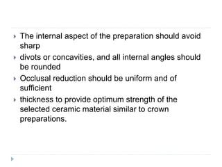  The internal aspect of the preparation should avoid
sharp
 divots or concavities, and all internal angles should
be rounded
 Occlusal reduction should be uniform and of
sufficient
 thickness to provide optimum strength of the
selected ceramic material similar to crown
preparations.
 
