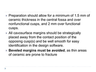  Preparation should allow for a minimum of 1.5 mm of
ceramic thickness in the central fossa and over
nonfunctional cusps, and 2 mm over functional
cusps.
 All cavosurface margins should be strategically
placed away from the contact position of the
opposing cusp(s) and be well smooth for easy
identification in the design software.
 Beveled margins must be avoided, as thin areas
of ceramic are prone to fracture
 