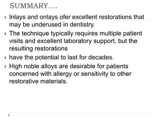 SUMMARY….
 Inlays and onlays ofer excellent restorations that
may be underused in dentistry.
 The technique typically requires multiple patient
visits and excellent laboratory support, but the
resulting restorations
 have the potential to last for decades.
 High noble alloys are desirable for patients
concerned with allergy or sensitivity to other
restorative materials.
 