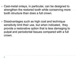  Cast-metal onlays, in particular, can be designed to
strengthen the restored tooth while conserving more
tooth structure than does a full crown.
 Disadvantages such as high cost and technique
sensitivity limit their use, but when indicated, they
provide a restorative option that is less damaging to
pulpal and periodontal tissues compared with a full
crown.
 