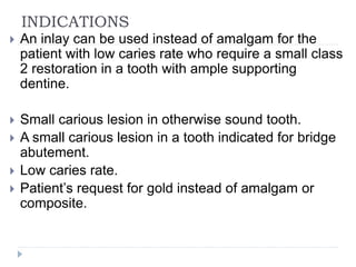 INDICATIONS
 An inlay can be used instead of amalgam for the
patient with low caries rate who require a small class
2 restoration in a tooth with ample supporting
dentine.
 Small carious lesion in otherwise sound tooth.
 A small carious lesion in a tooth indicated for bridge
abutement.
 Low caries rate.
 Patient’s request for gold instead of amalgam or
composite.
 
