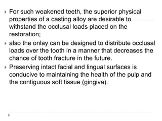  For such weakened teeth, the superior physical
properties of a casting alloy are desirable to
withstand the occlusal loads placed on the
restoration;
 also the onlay can be designed to distribute occlusal
loads over the tooth in a manner that decreases the
chance of tooth fracture in the future.
 Preserving intact facial and lingual surfaces is
conducive to maintaining the health of the pulp and
the contiguous soft tissue (gingiva).
 
