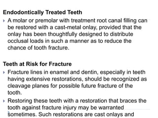 Endodontically Treated Teeth
 A molar or premolar with treatment root canal filling can
be restored with a cast-metal onlay, provided that the
onlay has been thoughtfully designed to distribute
occlusal loads in such a manner as to reduce the
chance of tooth fracture.
Teeth at Risk for Fracture
 Fracture lines in enamel and dentin, especially in teeth
having extensive restorations, should be recognized as
cleavage planes for possible future fracture of the
tooth.
 Restoring these teeth with a restoration that braces the
tooth against fracture injury may be warranted
sometimes. Such restorations are cast onlays and
 