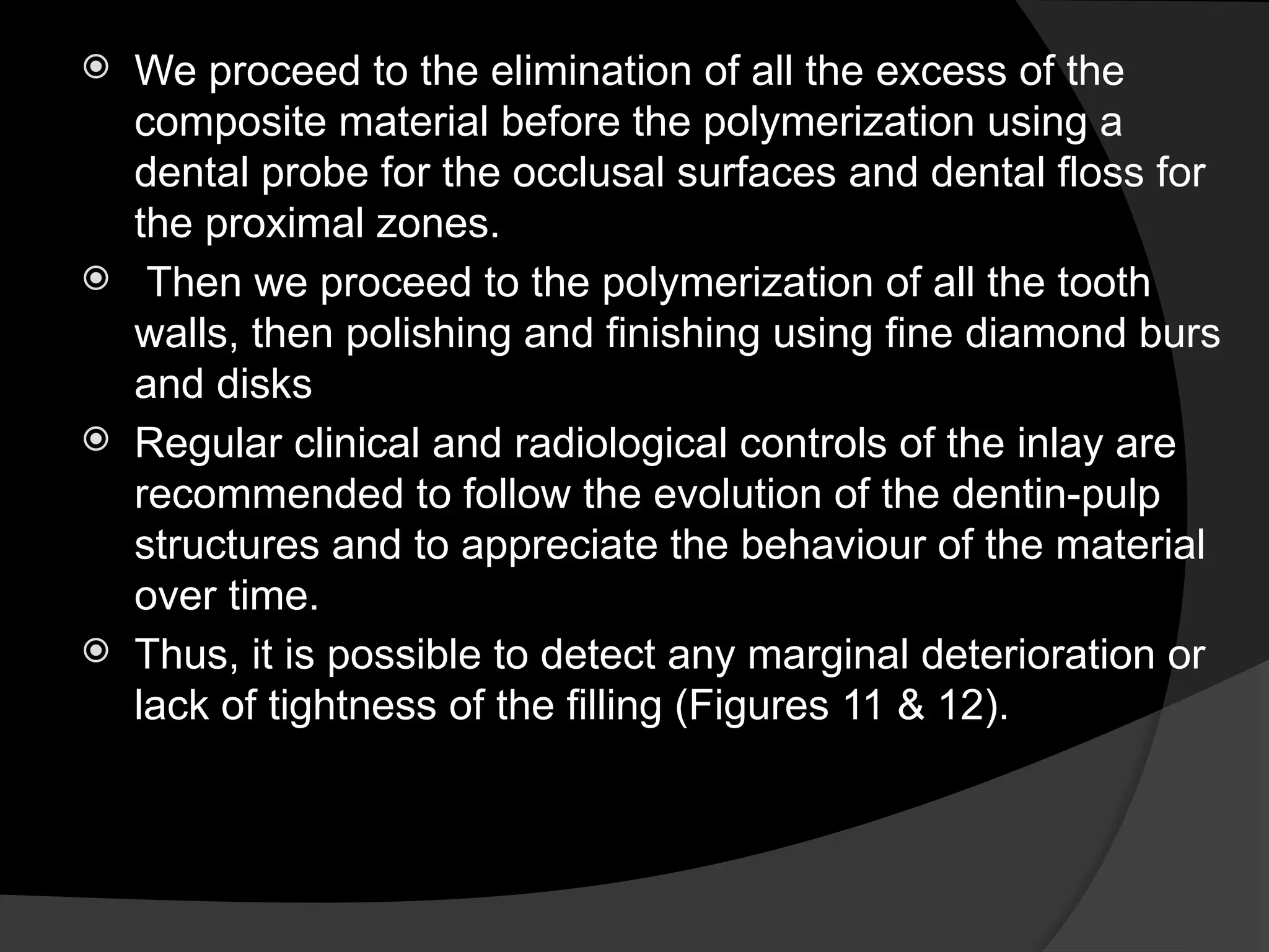  We proceed to the elimination of all the excess of the
composite material before the polymerization using a
dental probe for the occlusal surfaces and dental floss for
the proximal zones.
 Then we proceed to the polymerization of all the tooth
walls, then polishing and finishing using fine diamond burs
and disks
 Regular clinical and radiological controls of the inlay are
recommended to follow the evolution of the dentin-pulp
structures and to appreciate the behaviour of the material
over time.
 Thus, it is possible to detect any marginal deterioration or
lack of tightness of the filling (Figures 11 & 12).
 