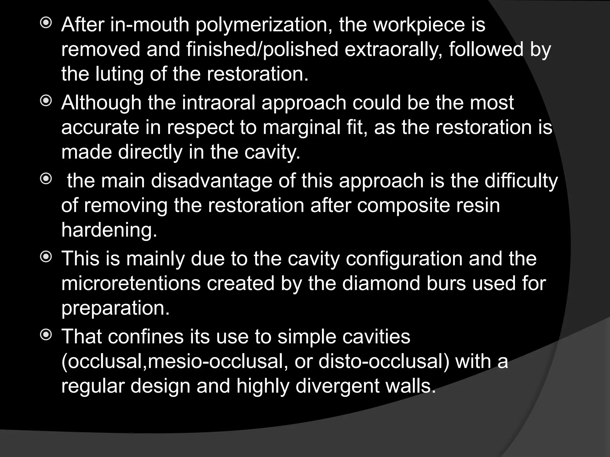  After in-mouth polymerization, the workpiece is
removed and finished/polished extraorally, followed by
the luting of the restoration.
 Although the intraoral approach could be the most
accurate in respect to marginal fit, as the restoration is
made directly in the cavity.
 the main disadvantage of this approach is the difficulty
of removing the restoration after composite resin
hardening.
 This is mainly due to the cavity configuration and the
microretentions created by the diamond burs used for
preparation.
 That confines its use to simple cavities
(occlusal,mesio-occlusal, or disto-occlusal) with a
regular design and highly divergent walls.
 