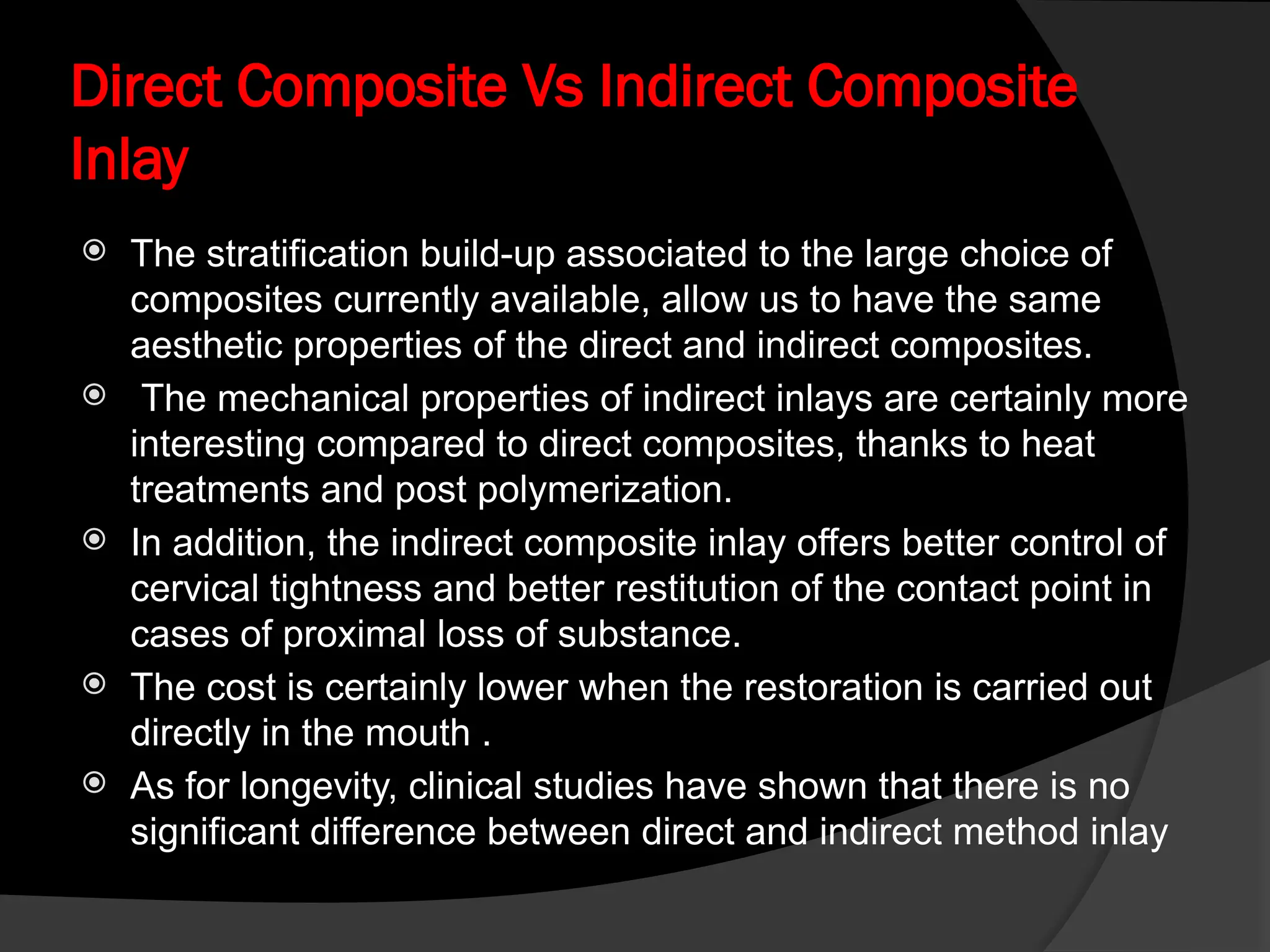 Direct Composite Vs Indirect Composite
Inlay
 The stratification build-up associated to the large choice of
composites currently available, allow us to have the same
aesthetic properties of the direct and indirect composites.
 The mechanical properties of indirect inlays are certainly more
interesting compared to direct composites, thanks to heat
treatments and post polymerization.
 In addition, the indirect composite inlay offers better control of
cervical tightness and better restitution of the contact point in
cases of proximal loss of substance.
 The cost is certainly lower when the restoration is carried out
directly in the mouth .
 As for longevity, clinical studies have shown that there is no
significant difference between direct and indirect method inlay
 