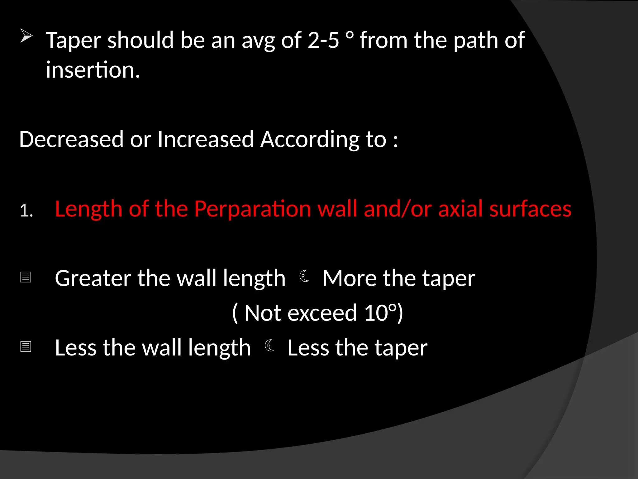  Taper should be an avg of 2-5 ° from the path of
insertion.
Decreased or Increased According to :
1. Length of the Perparation wall and/or axial surfaces
- Greater the wall length  More the taper
( Not exceed 10°)
- Less the wall length  Less the taper
 