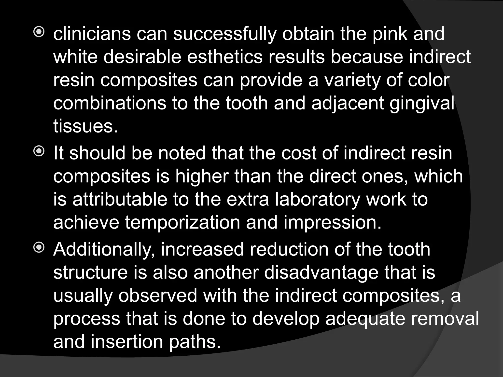 clinicians can successfully obtain the pink and
white desirable esthetics results because indirect
resin composites can provide a variety of color
combinations to the tooth and adjacent gingival
tissues.
 It should be noted that the cost of indirect resin
composites is higher than the direct ones, which
is attributable to the extra laboratory work to
achieve temporization and impression.
 Additionally, increased reduction of the tooth
structure is also another disadvantage that is
usually observed with the indirect composites, a
process that is done to develop adequate removal
and insertion paths.
 