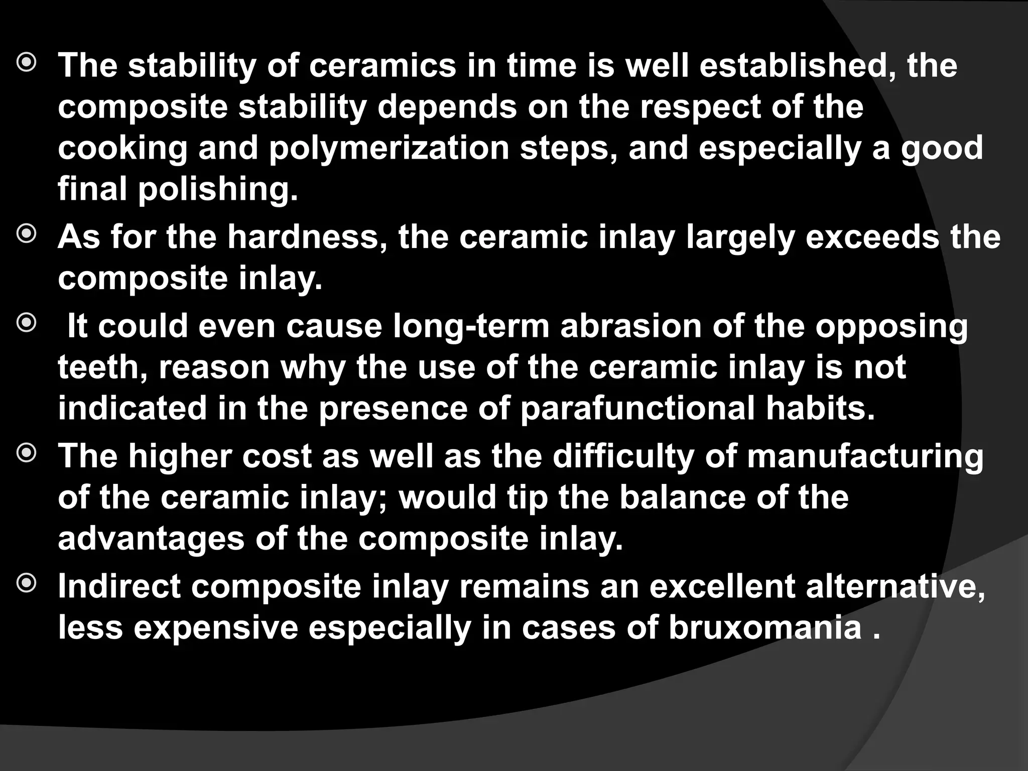  The stability of ceramics in time is well established, the
composite stability depends on the respect of the
cooking and polymerization steps, and especially a good
final polishing.
 As for the hardness, the ceramic inlay largely exceeds the
composite inlay.
 It could even cause long-term abrasion of the opposing
teeth, reason why the use of the ceramic inlay is not
indicated in the presence of parafunctional habits.
 The higher cost as well as the difficulty of manufacturing
of the ceramic inlay; would tip the balance of the
advantages of the composite inlay.
 Indirect composite inlay remains an excellent alternative,
less expensive especially in cases of bruxomania .
 