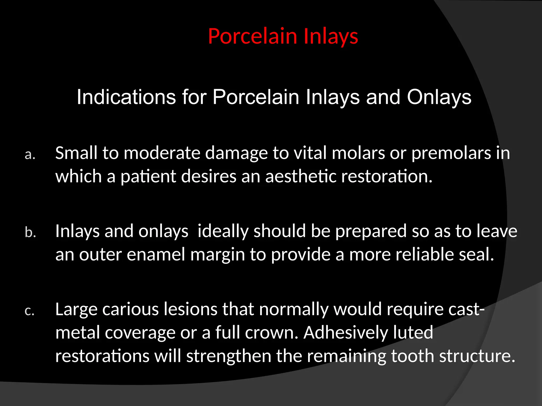 Indications for Porcelain Inlays and Onlays
a. Small to moderate damage to vital molars or premolars in
which a patient desires an aesthetic restoration.
b. Inlays and onlays ideally should be prepared so as to leave
an outer enamel margin to provide a more reliable seal.
c. Large carious lesions that normally would require cast-
metal coverage or a full crown. Adhesively luted
restorations will strengthen the remaining tooth structure.
Porcelain Inlays
 