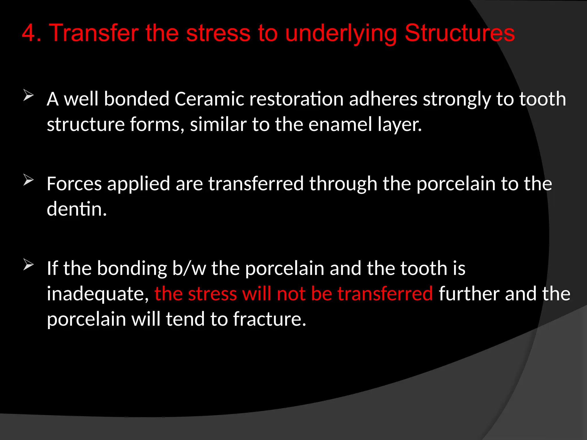 4. Transfer the stress to underlying Structures
 A well bonded Ceramic restoration adheres strongly to tooth
structure forms, similar to the enamel layer.
 Forces applied are transferred through the porcelain to the
dentin.
 If the bonding b/w the porcelain and the tooth is
inadequate, the stress will not be transferred further and the
porcelain will tend to fracture.
 