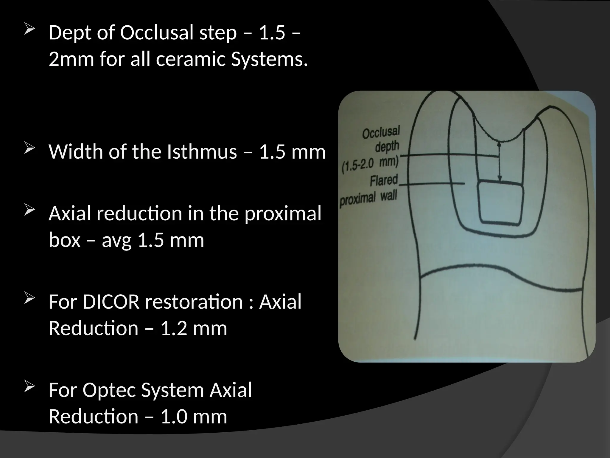  Dept of Occlusal step – 1.5 –
2mm for all ceramic Systems.
 Width of the Isthmus – 1.5 mm
 Axial reduction in the proximal
box – avg 1.5 mm
 For DICOR restoration : Axial
Reduction – 1.2 mm
 For Optec System Axial
Reduction – 1.0 mm
 