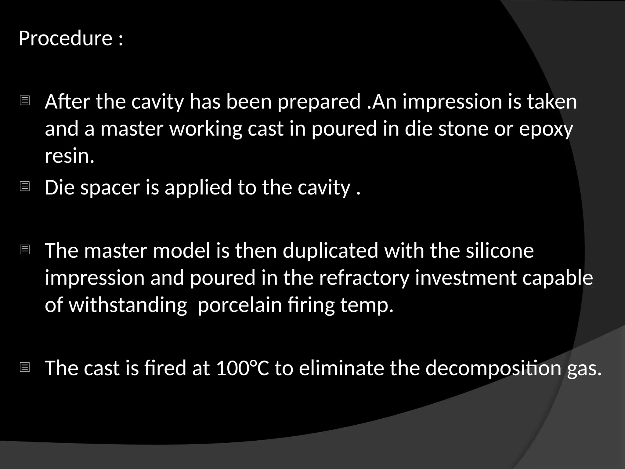 Procedure :
- After the cavity has been prepared .An impression is taken
and a master working cast in poured in die stone or epoxy
resin.
- Die spacer is applied to the cavity .
- The master model is then duplicated with the silicone
impression and poured in the refractory investment capable
of withstanding porcelain firing temp.
- The cast is fired at 100°C to eliminate the decomposition gas.
 