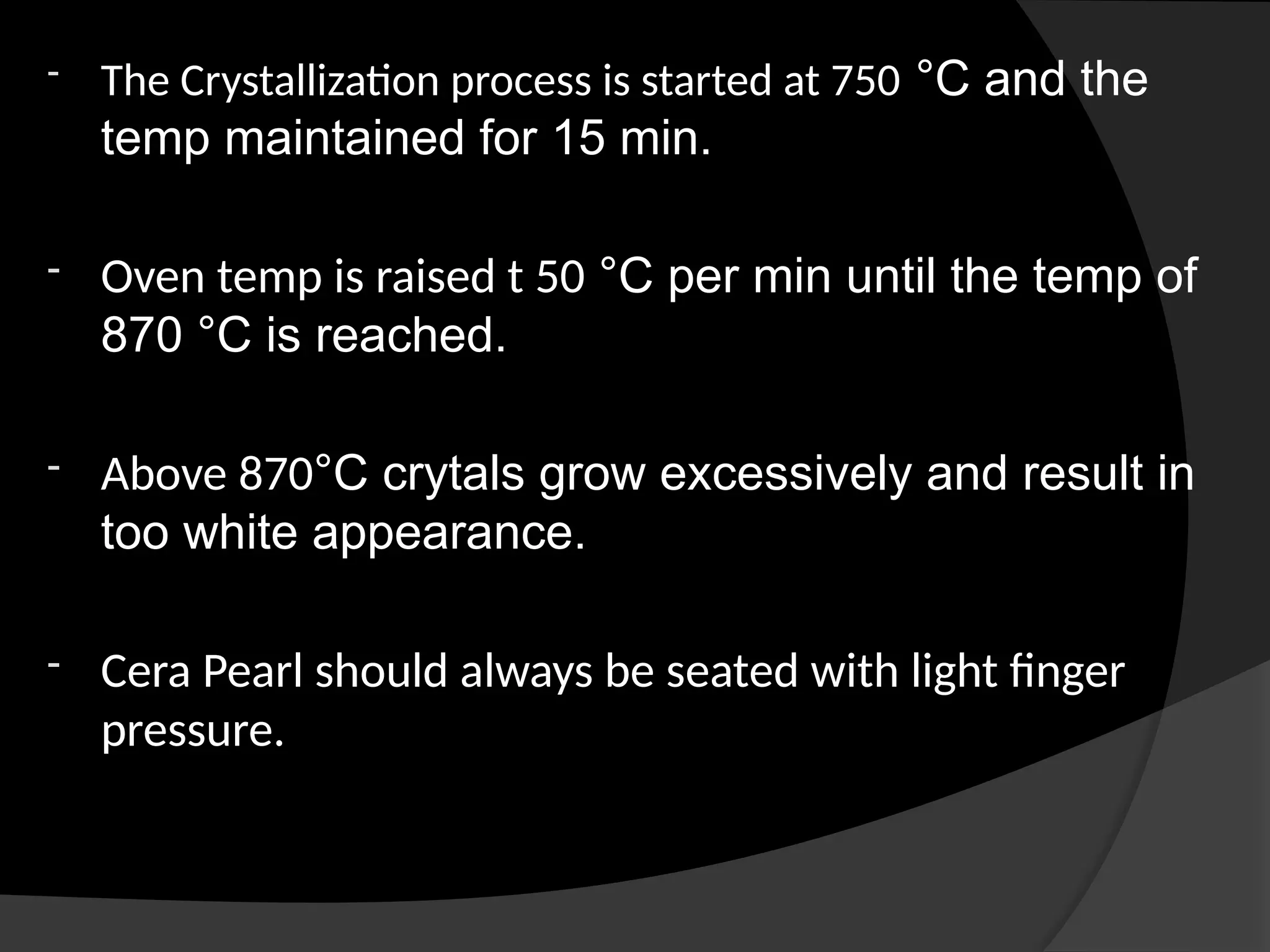 - The Crystallization process is started at 750 °C and the
temp maintained for 15 min.
- Oven temp is raised t 50 °C per min until the temp of
870 °C is reached.
- Above 870°C crytals grow excessively and result in
too white appearance.
- Cera Pearl should always be seated with light finger
pressure.
 