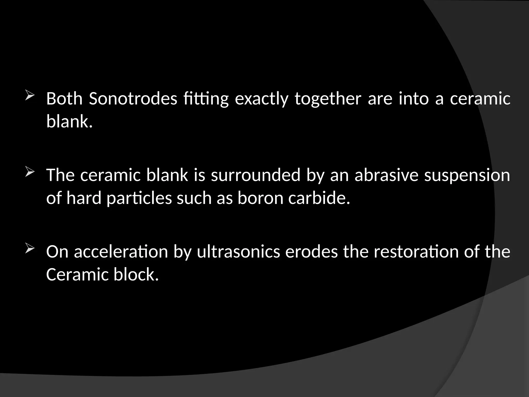 Both Sonotrodes fitting exactly together are into a ceramic
blank.
 The ceramic blank is surrounded by an abrasive suspension
of hard particles such as boron carbide.
 On acceleration by ultrasonics erodes the restoration of the
Ceramic block.
 