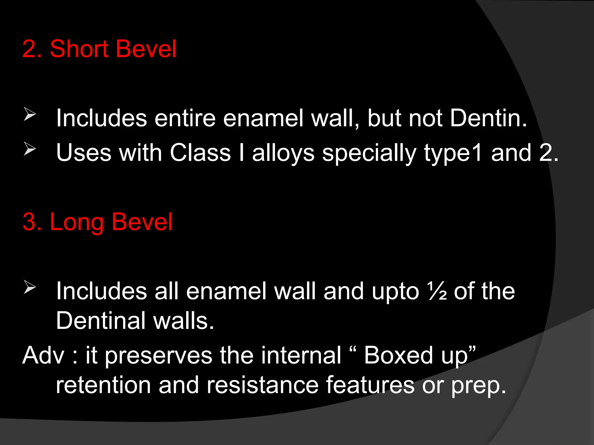 2. Short Bevel
 Includes entire enamel wall, but not Dentin.
 Uses with Class I alloys specially type1 and 2.
3. Long Bevel
 Includes all enamel wall and upto ½ of the
Dentinal walls.
Adv : it preserves the internal “ Boxed up”
retention and resistance features or prep.
 