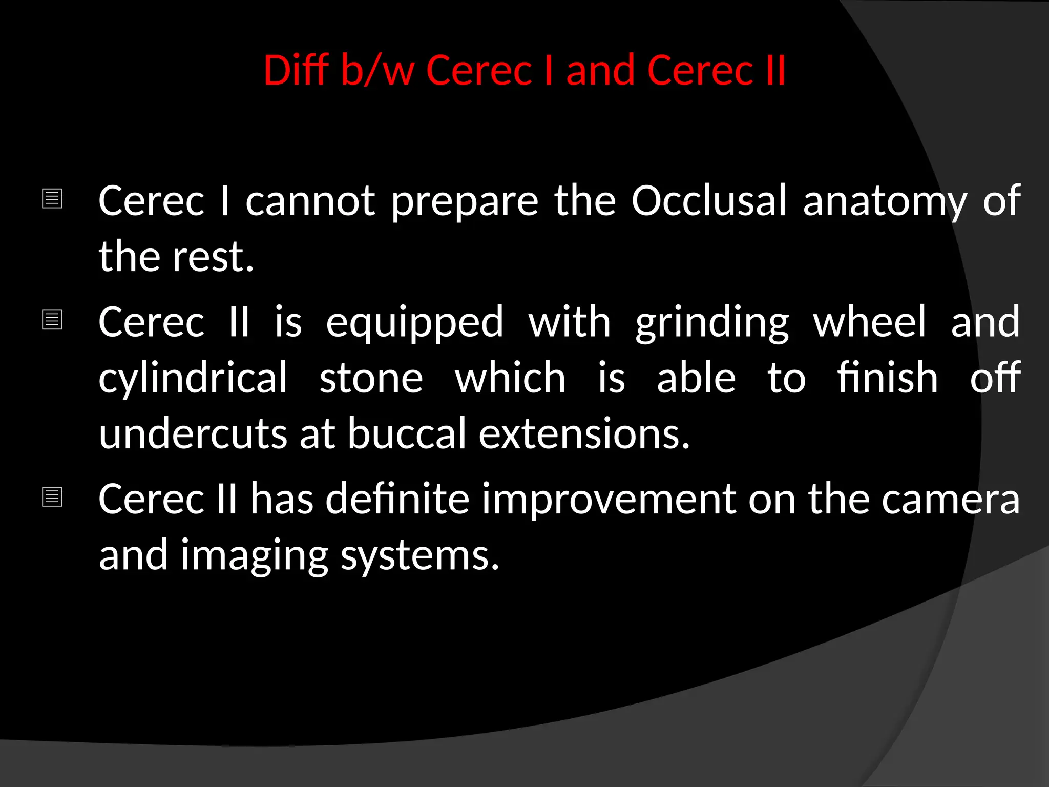 Diff b/w Cerec I and Cerec II
- Cerec I cannot prepare the Occlusal anatomy of
the rest.
- Cerec II is equipped with grinding wheel and
cylindrical stone which is able to finish off
undercuts at buccal extensions.
- Cerec II has definite improvement on the camera
and imaging systems.
 