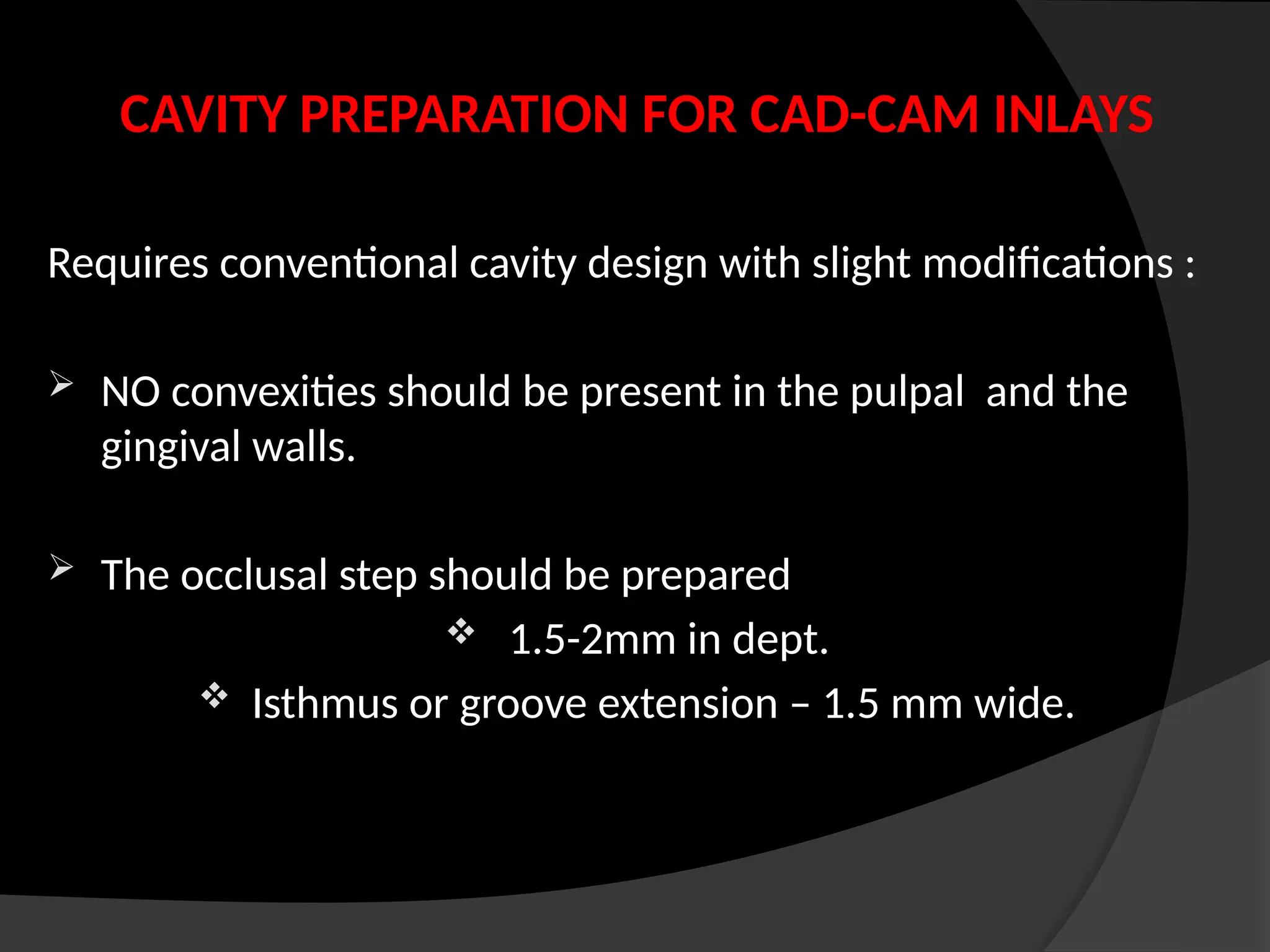 CAVITY PREPARATION FOR CAD-CAM INLAYS
Requires conventional cavity design with slight modifications :
 NO convexities should be present in the pulpal and the
gingival walls.
 The occlusal step should be prepared
 1.5-2mm in dept.
 Isthmus or groove extension – 1.5 mm wide.
 