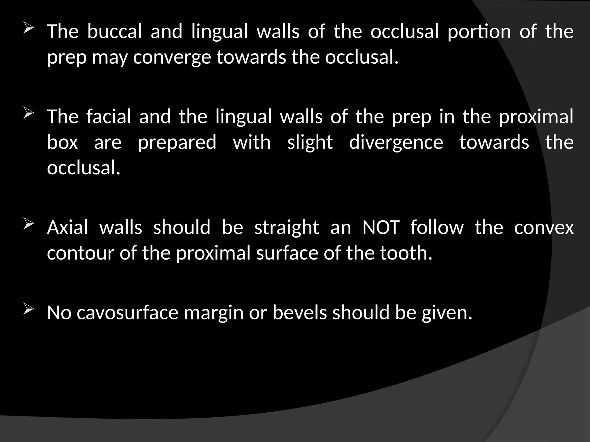  The buccal and lingual walls of the occlusal portion of the
prep may converge towards the occlusal.
 The facial and the lingual walls of the prep in the proximal
box are prepared with slight divergence towards the
occlusal.
 Axial walls should be straight an NOT follow the convex
contour of the proximal surface of the tooth.
 No cavosurface margin or bevels should be given.
 
