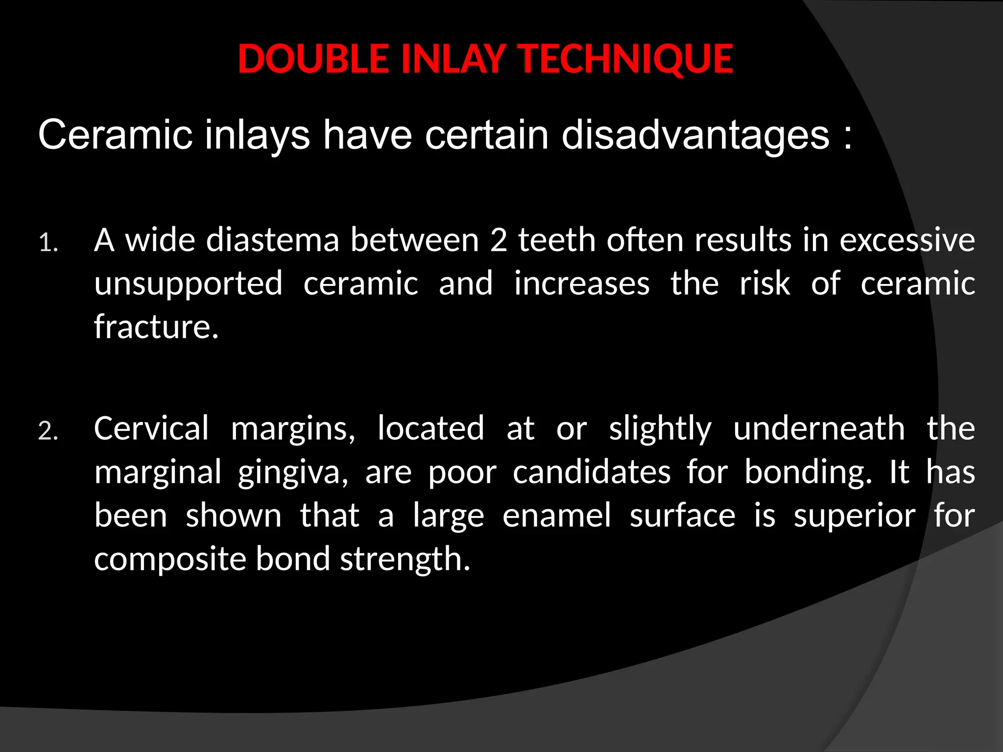 DOUBLE INLAY TECHNIQUE
Ceramic inlays have certain disadvantages :
1. A wide diastema between 2 teeth often results in excessive
unsupported ceramic and increases the risk of ceramic
fracture.
2. Cervical margins, located at or slightly underneath the
marginal gingiva, are poor candidates for bonding. It has
been shown that a large enamel surface is superior for
composite bond strength.
 