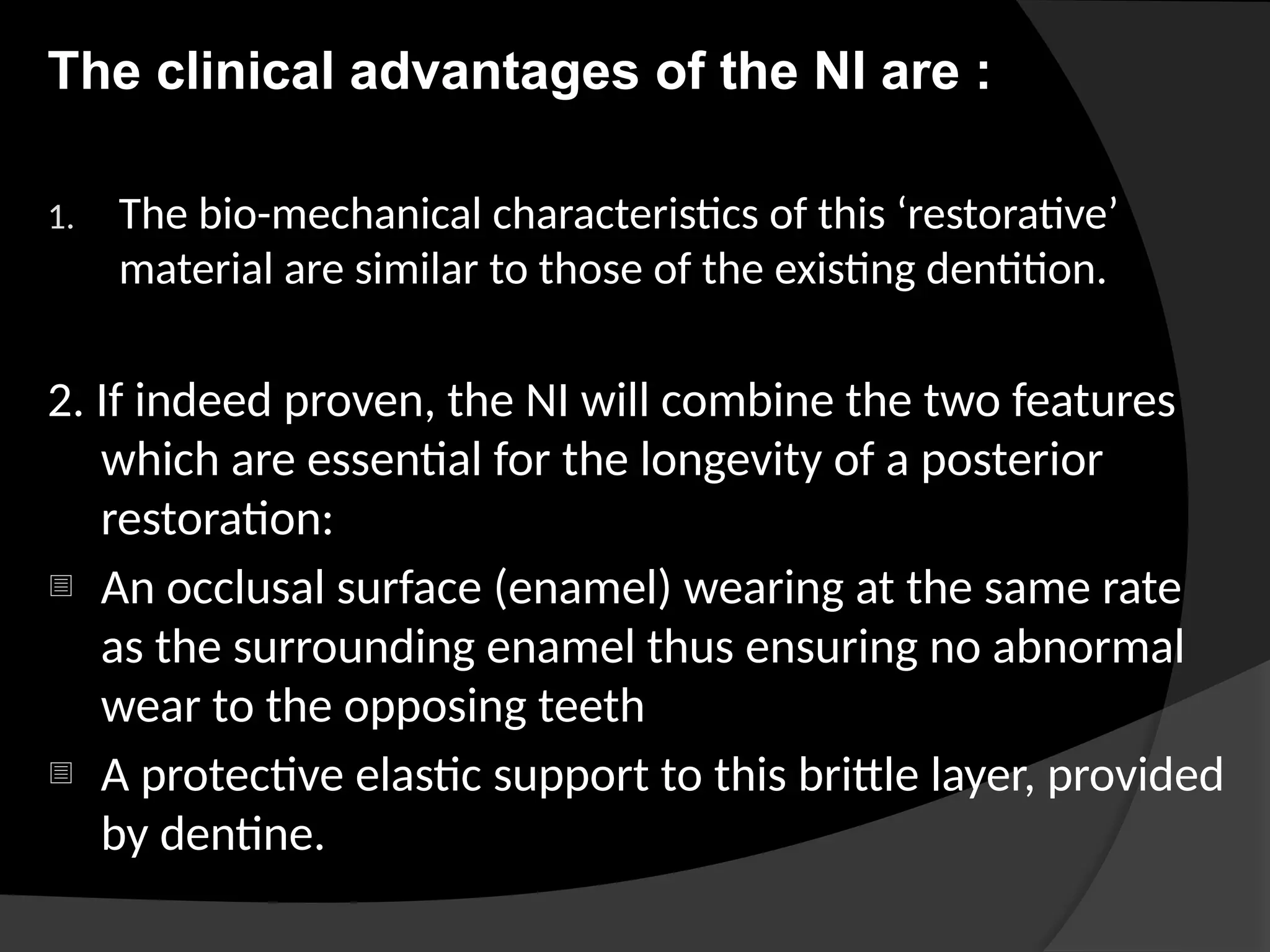 The clinical advantages of the NI are :
1. The bio-mechanical characteristics of this ‘restorative’
material are similar to those of the existing dentition.
2. If indeed proven, the NI will combine the two features
which are essential for the longevity of a posterior
restoration:
- An occlusal surface (enamel) wearing at the same rate
as the surrounding enamel thus ensuring no abnormal
wear to the opposing teeth
- A protective elastic support to this brittle layer, provided
by dentine.
 