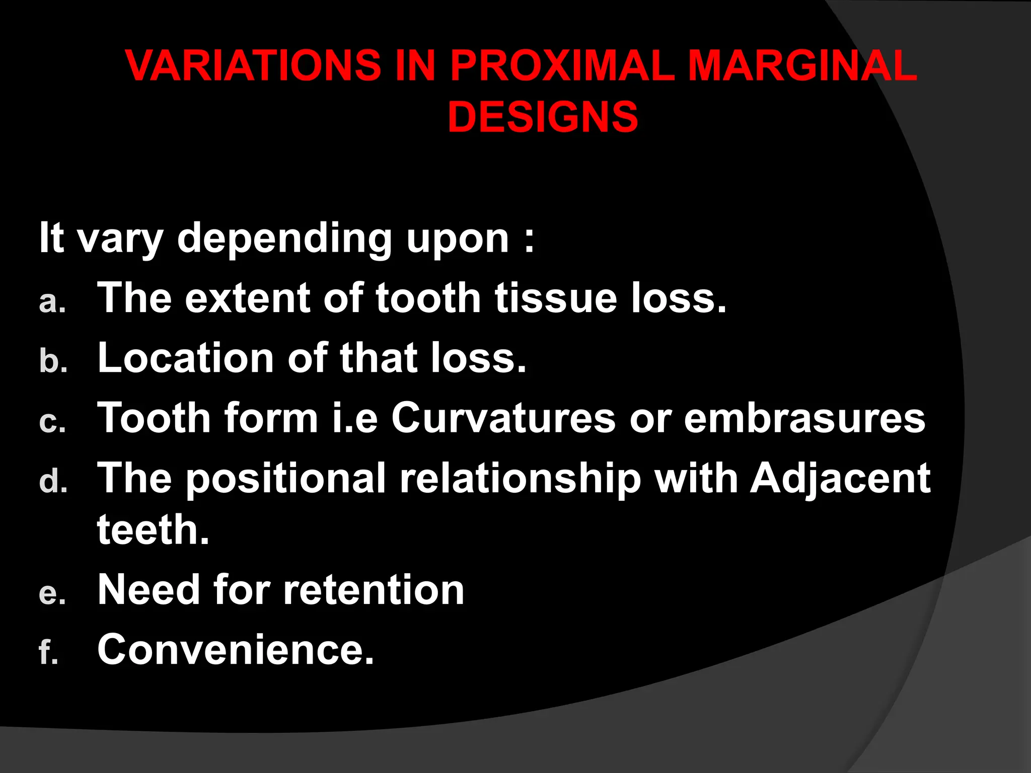 VARIATIONS IN PROXIMAL MARGINAL
DESIGNS
It vary depending upon :
a. The extent of tooth tissue loss.
b. Location of that loss.
c. Tooth form i.e Curvatures or embrasures
d. The positional relationship with Adjacent
teeth.
e. Need for retention
f. Convenience.
 