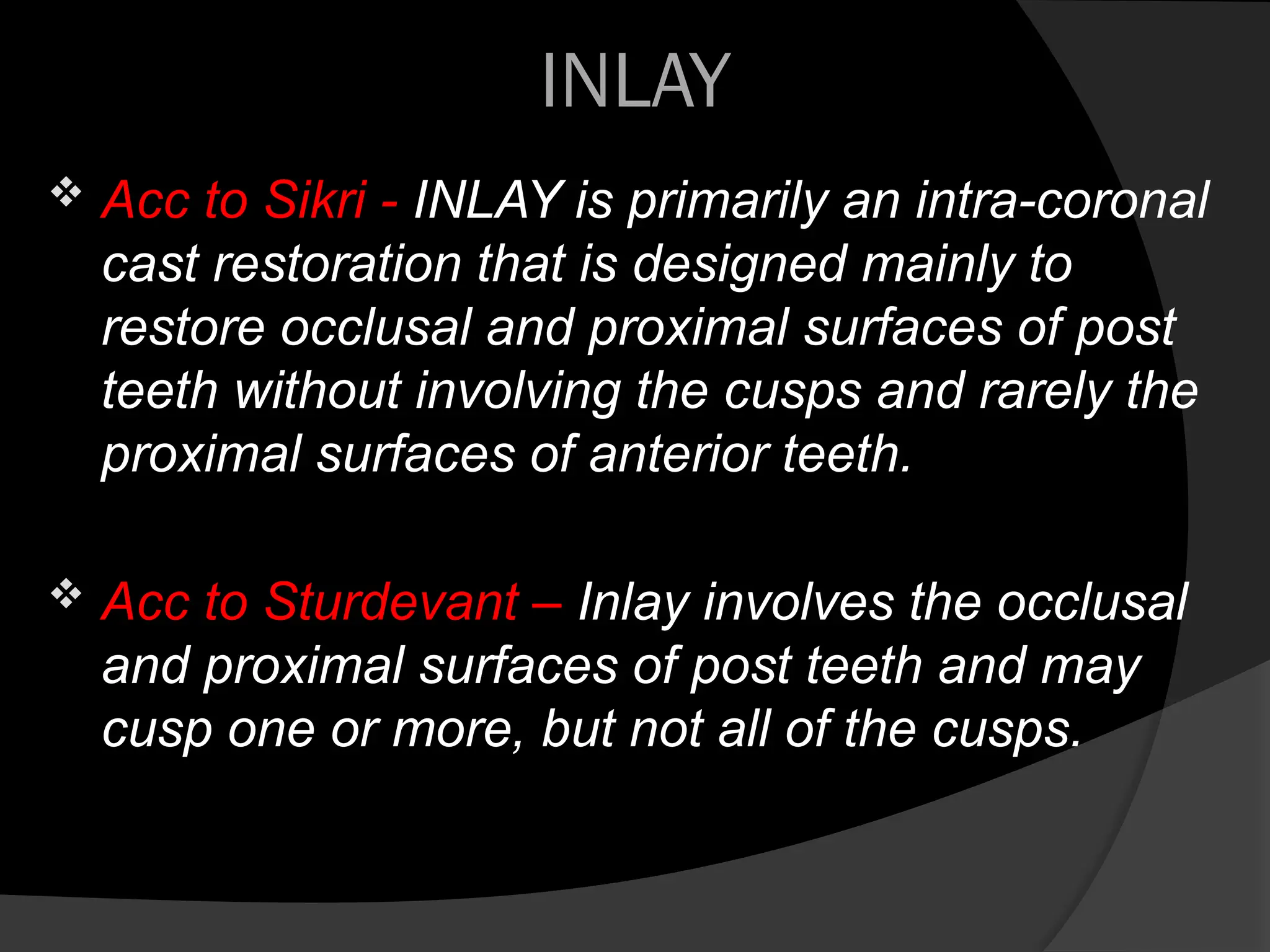 INLAY
 Acc to Sikri - INLAY is primarily an intra-coronal
cast restoration that is designed mainly to
restore occlusal and proximal surfaces of post
teeth without involving the cusps and rarely the
proximal surfaces of anterior teeth.
 Acc to Sturdevant – Inlay involves the occlusal
and proximal surfaces of post teeth and may
cusp one or more, but not all of the cusps.
 