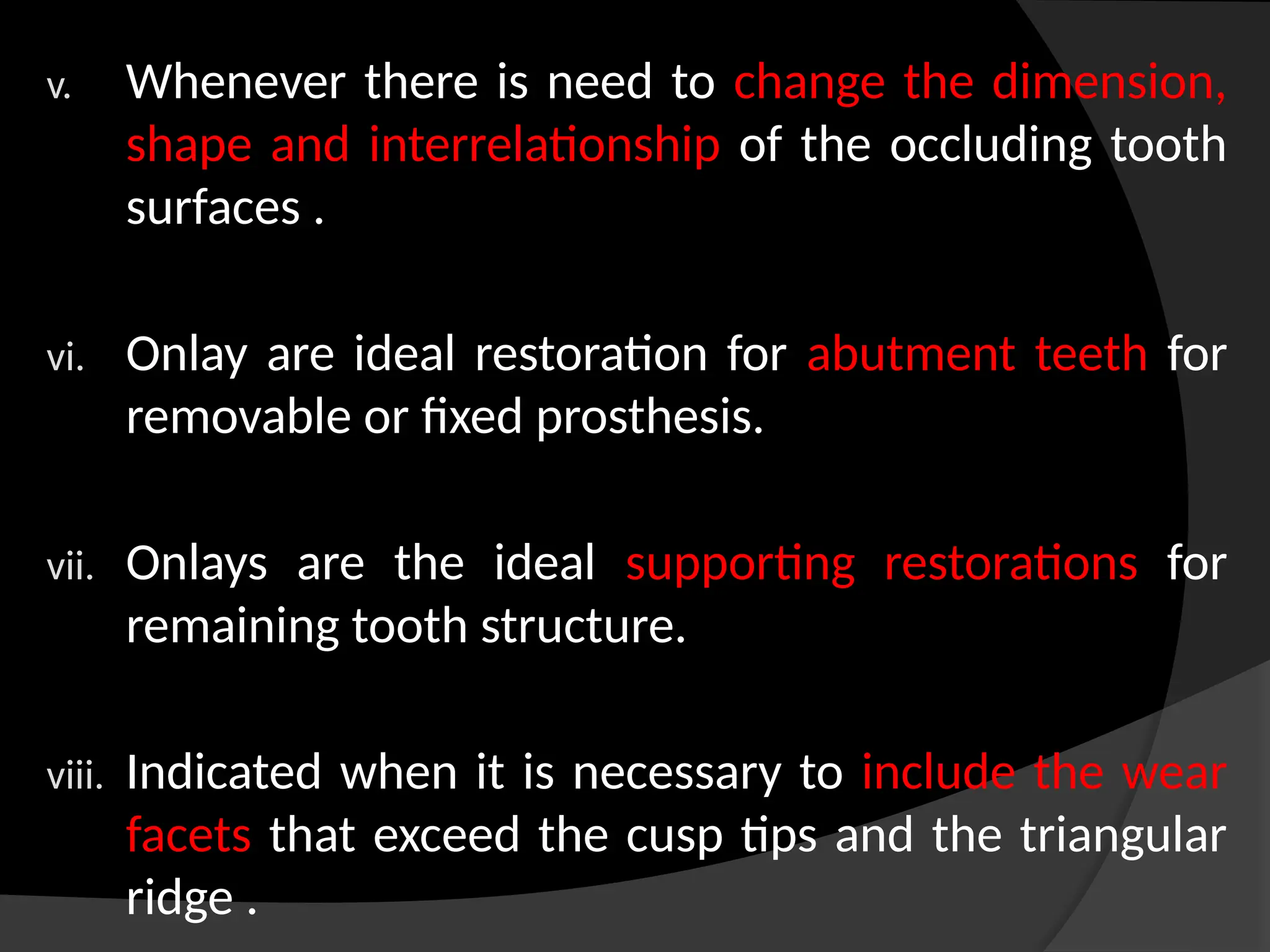 v. Whenever there is need to change the dimension,
shape and interrelationship of the occluding tooth
surfaces .
vi. Onlay are ideal restoration for abutment teeth for
removable or fixed prosthesis.
vii. Onlays are the ideal supporting restorations for
remaining tooth structure.
viii. Indicated when it is necessary to include the wear
facets that exceed the cusp tips and the triangular
ridge .
 