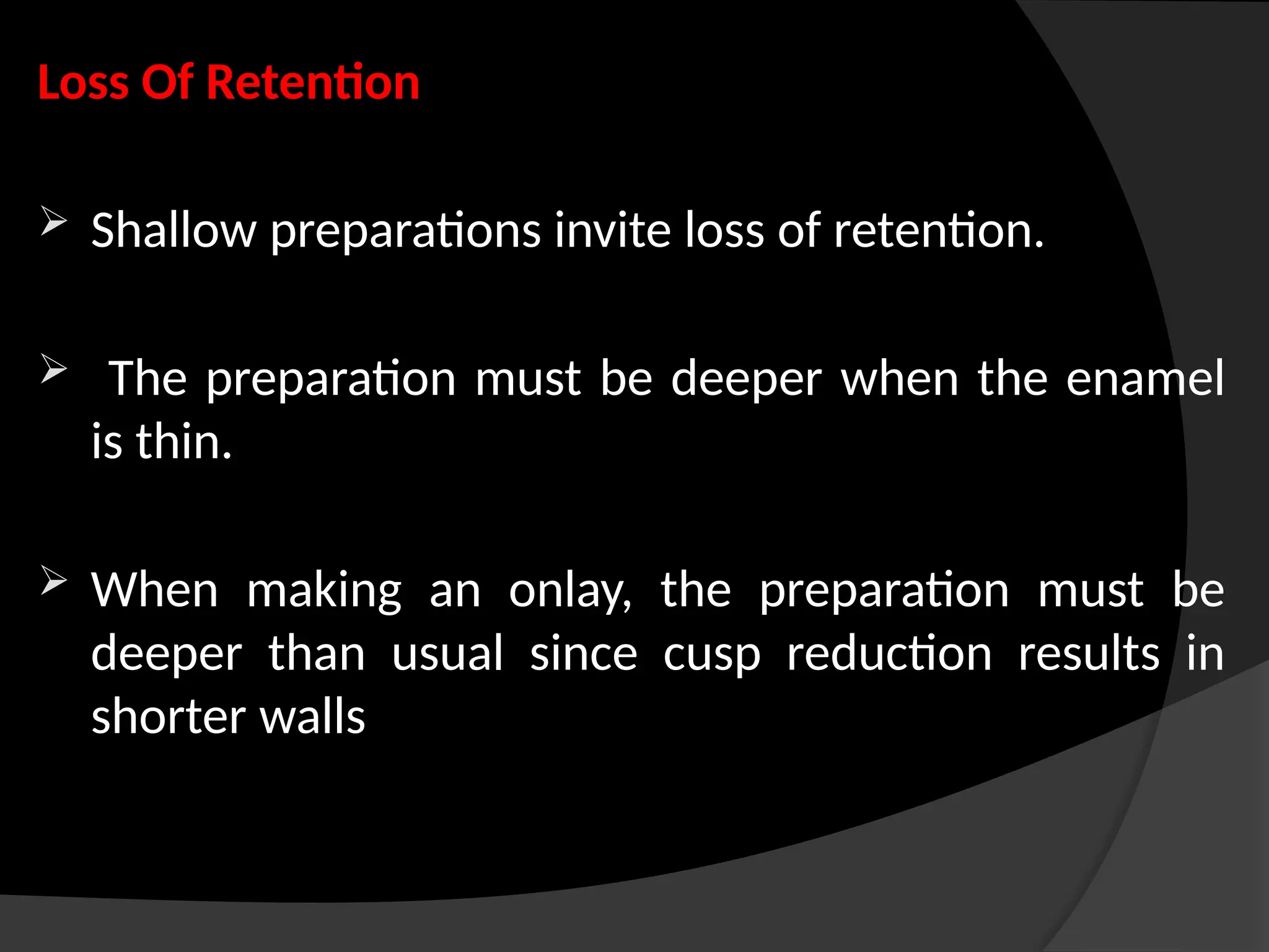 Loss Of Retention
 Shallow preparations invite loss of retention.
 The preparation must be deeper when the enamel
is thin.
 When making an onlay, the preparation must be
deeper than usual since cusp reduction results in
shorter walls
 