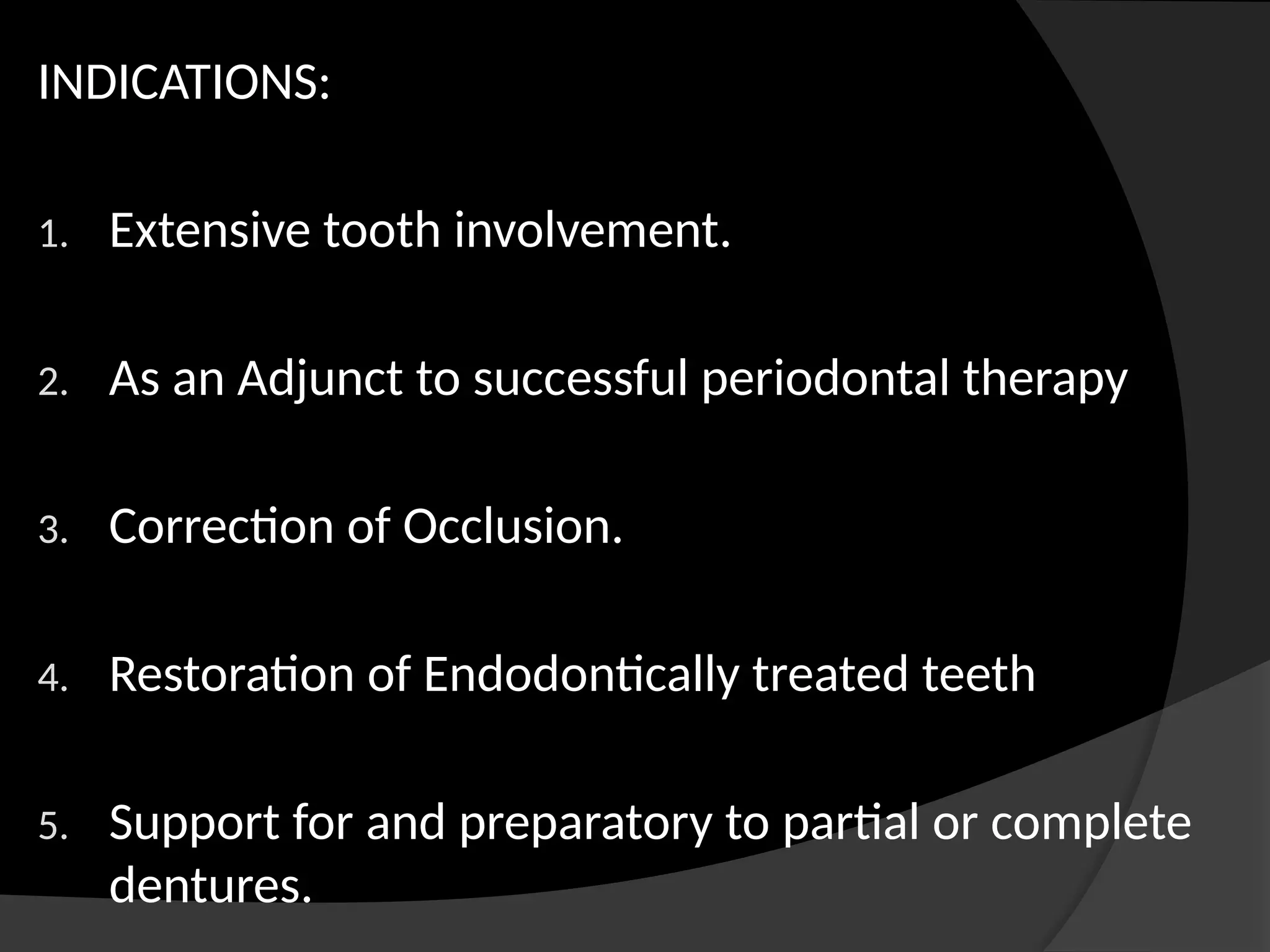 INDICATIONS:
1. Extensive tooth involvement.
2. As an Adjunct to successful periodontal therapy
3. Correction of Occlusion.
4. Restoration of Endodontically treated teeth
5. Support for and preparatory to partial or complete
dentures.
 