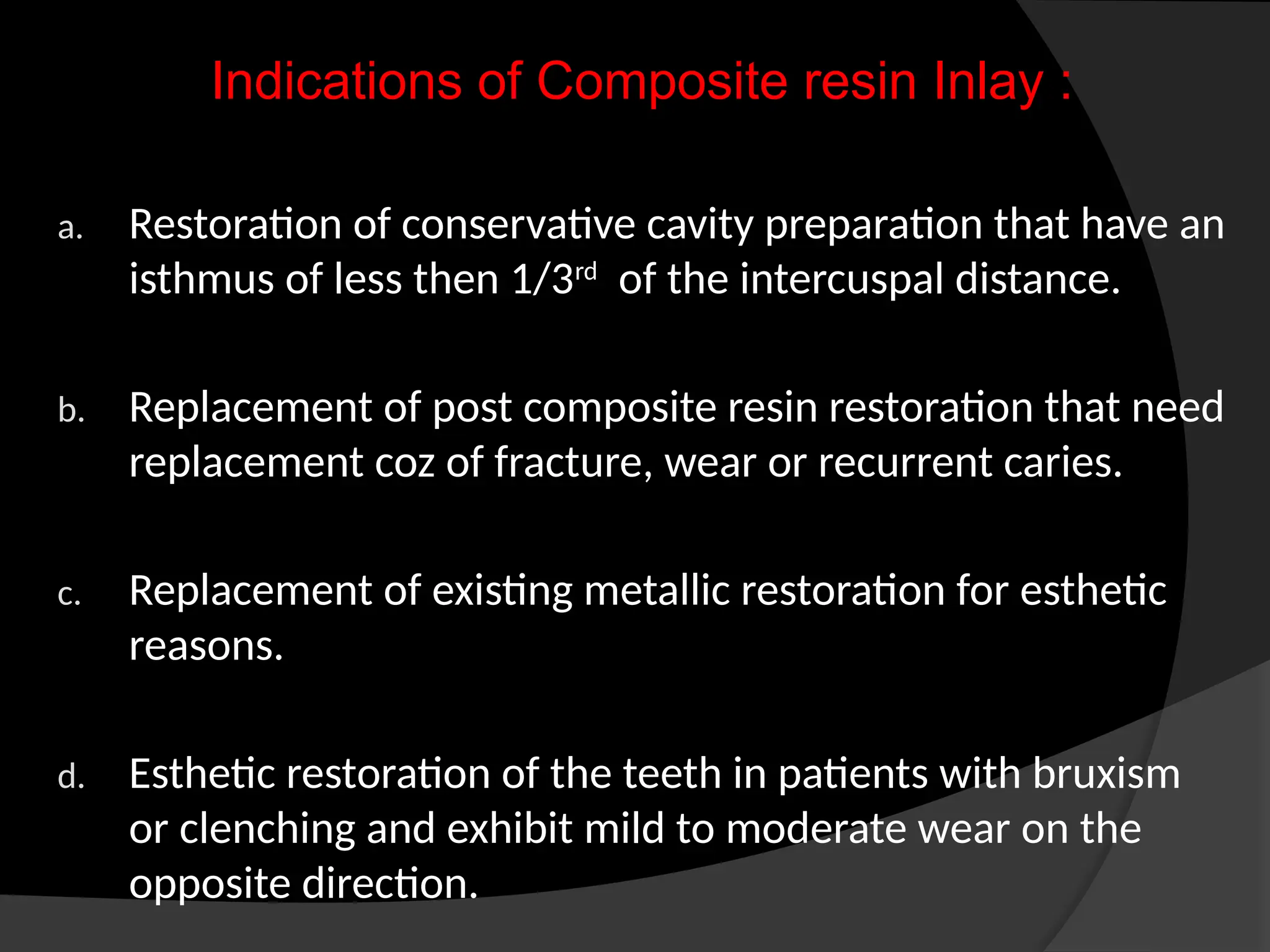 Indications of Composite resin Inlay :
a. Restoration of conservative cavity preparation that have an
isthmus of less then 1/3rd
of the intercuspal distance.
b. Replacement of post composite resin restoration that need
replacement coz of fracture, wear or recurrent caries.
c. Replacement of existing metallic restoration for esthetic
reasons.
d. Esthetic restoration of the teeth in patients with bruxism
or clenching and exhibit mild to moderate wear on the
opposite direction.
 