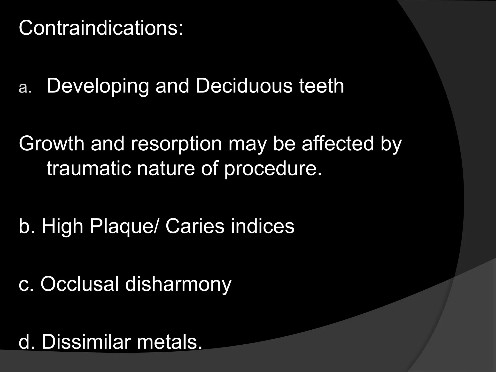 Contraindications:
a. Developing and Deciduous teeth
Growth and resorption may be affected by
traumatic nature of procedure.
b. High Plaque/ Caries indices
c. Occlusal disharmony
d. Dissimilar metals.
 