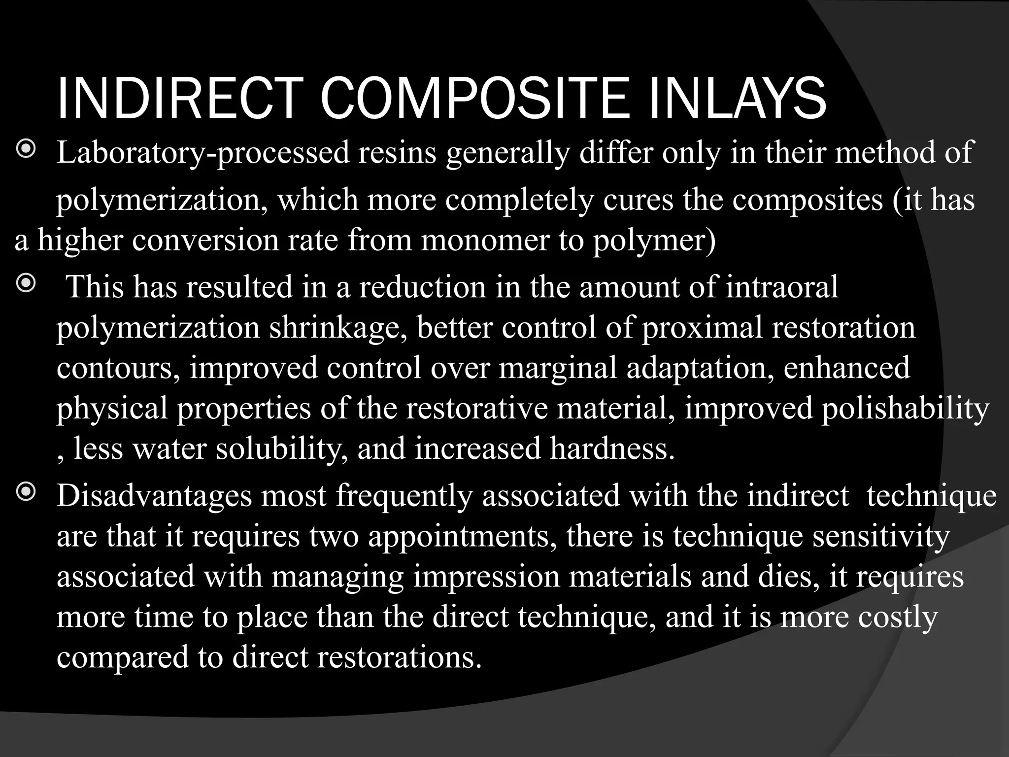 INDIRECT COMPOSITE INLAYS
 Laboratory-processed resins generally differ only in their method of
polymerization, which more completely cures the composites (it has
a higher conversion rate from monomer to polymer)
 This has resulted in a reduction in the amount of intraoral
polymerization shrinkage, better control of proximal restoration
contours, improved control over marginal adaptation, enhanced
physical properties of the restorative material, improved polishability
, less water solubility, and increased hardness.
 Disadvantages most frequently associated with the indirect technique
are that it requires two appointments, there is technique sensitivity
associated with managing impression materials and dies, it requires
more time to place than the direct technique, and it is more costly
compared to direct restorations.
 