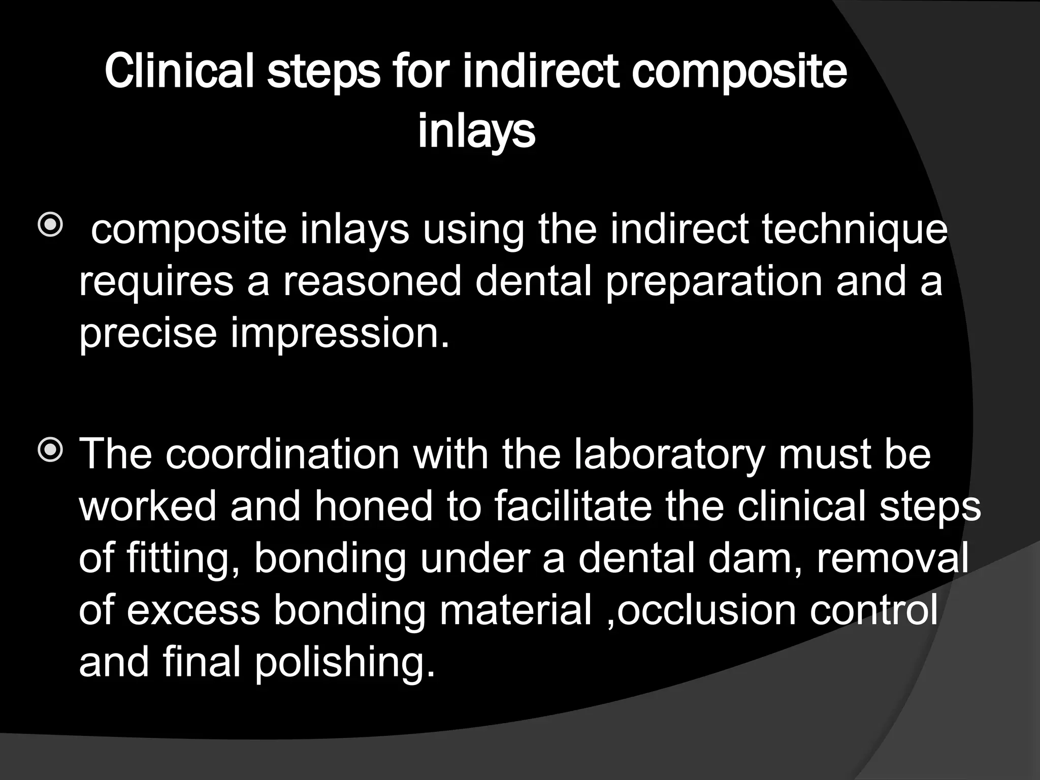 Clinical steps for indirect composite
inlays
 composite inlays using the indirect technique
requires a reasoned dental preparation and a
precise impression.
 The coordination with the laboratory must be
worked and honed to facilitate the clinical steps
of fitting, bonding under a dental dam, removal
of excess bonding material ,occlusion control
and final polishing.
 
