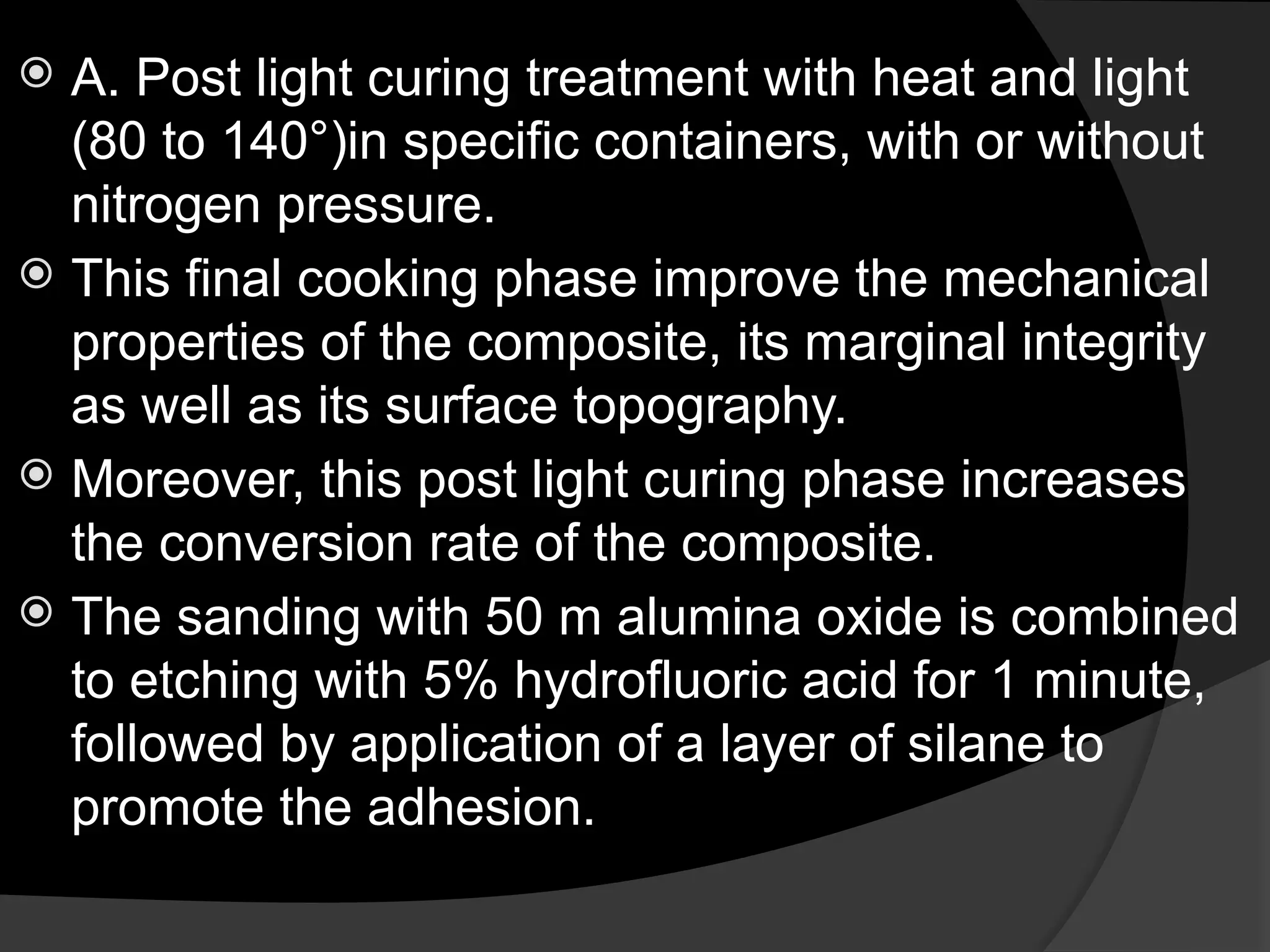  A. Post light curing treatment with heat and light
(80 to 140°)in specific containers, with or without
nitrogen pressure.
 This final cooking phase improve the mechanical
properties of the composite, its marginal integrity
as well as its surface topography.
 Moreover, this post light curing phase increases
the conversion rate of the composite.
 The sanding with 50 m alumina oxide is combined
to etching with 5% hydrofluoric acid for 1 minute,
followed by application of a layer of silane to
promote the adhesion.
 