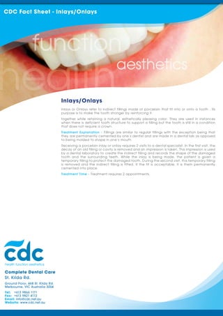 CDC Fact Sheet - Inlays/Onlays




                                  Inlays/Onlays
                                  Inlays or Onlays refer to indirect fillings made of porcelain that fit into or onto a tooth . Its
                                  purpose is to make the tooth stronger by reinforcing it.
                                  together while retaining a natural, esthetically pleasing color. They are used in instances
                                  when there is deficient tooth structure to support a filling but the tooth is still in a condition
                                  that does not require a crown.
                                  Treatment Explanation - Fillings are similar to regular fillings with the exception being that
                                  they are permanently cemented by one’s dentist and are made in a dental lab as opposed
                                  to being molded to shape in one’s mouth.
                                  Receiving a porcelain inlay or onlay requires 2 visits to a dental specialist. In the first visit, the
                                  decay of an old filling or cavity is removed and an impression is taken. This impression is used
                                  by a dental laboratory to create the indirect filling and records the shape of the damaged
                                  tooth and the surrounding teeth. While the inlay is being made, the patient is given a
                                  temporary filling to protect the damaged tooth. During the second visit, this temporary filling
                                  is removed and the indirect filling is fitted. If the fit is acceptable, it is them permanently
                                  cemented into place.
                                  Treatment Time - Treatment requires 2 appointments.




Complete Dental Care
St. Kilda Rd.
Ground Floor, 468 St. Kilda Rd.
Melbourne, VIC Australia 3004
Tel: +613 9866 1171
Fax: +613 9821 4112
Email: info@cdc.net.au
Website: www.cdc.net.au
 