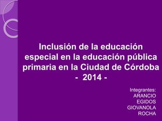 Inclusión de la educación
especial en la educación pública
primaria en la Ciudad de Córdoba
- 2014 -
Integrantes:
ARANCIO
EGIDOS
GIOVANOLA
ROCHA
 