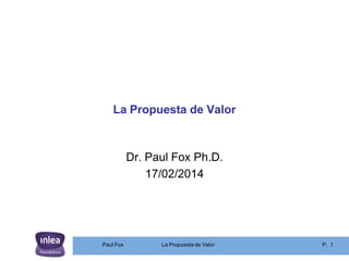 La Propuesta de Valor

Dr. Paul Fox Ph.D.
17/02/2014

Paul Fox

La Propuesta de Valor

P. 1

 