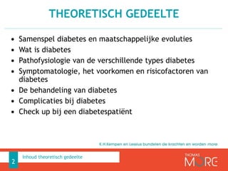 • Samenspel diabetes en maatschappelijke evoluties
• Wat is diabetes
• Pathofysiologie van de verschillende types diabetes
• Symptomatologie, het voorkomen en risicofactoren van
diabetes
• De behandeling van diabetes
• Complicaties bij diabetes
• Check up bij een diabetespatiënt
THEORETISCH GEDEELTE
2
Inhoud theoretisch gedeelte
 