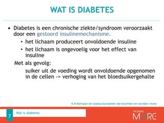 • Diabetes is een chronische ziekte/syndroom veroorzaakt
door een gestoord insulinemechanisme.
• het lichaam produceert onvoldoende insuline
• het lichaam is ongevoelig voor het effect van
insuline
Met als gevolg:
suiker uit de voeding wordt onvoldoende opgenomen
in de cellen -> verhoging van het bloedsuikergehalte
WAT IS DIABETES
7
Wat is diabetes
 