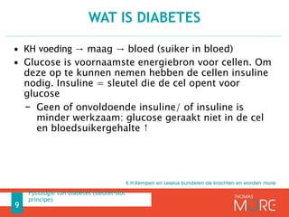 • KH voeding → maag → bloed (suiker in bloed)
• Glucose is voornaamste energiebron voor cellen. Om
deze op te kunnen nemen hebben de cellen insuline
nodig. Insuline = sleutel die de cel opent voor
glucose
− Geen of onvoldoende insuline/ of insuline is
minder werkzaam: glucose geraakt niet in de cel
en bloedsuikergehalte ↑
WAT IS DIABETES
9
Fysiologie van diabetes (sleutel-slot
principe)
 