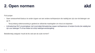9
2. Open normen
Fit & proper:
- Geen verwevenheid bestuur en ander orgaan van een andere rechtspersoon die nadelig kan zijn voor de belangen van
de TI
- Tenzij belang volkshuisvesting is gediend en afdoende maatregelen om risico’s te beperken
- Lidmaatschap RvC onverenigbaar met (voormalig) lidmaatschap orgaan rechtspersoon of andere functie die nadelig kan
zijn voor belangen TI of kan leiden tot schijn belangenverstrengeling
Bedrijfsmatig vastgoed: houdt de Aw vast aan de oude normen?
 