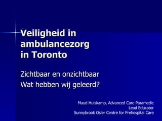 Veiligheid in ambulancezorg  in Toronto  Zichtbaar en onzichtbaar Wat hebben wij geleerd? Maud Huiskamp, Advanced Care Paramedic Lead Educator Sunnybrook Osler Centre for Prehospital Care 