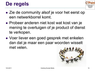 De regelsZie de community alsof je voor het eerst op een netwerkborrel komt.Probeer anderen niet kost wat kost van je mening te overtuigen of je product of dienst te verkopen.Voer liever een goed gesprek met enkelen dan dat je maar een paar woorden wisselt met velen.31-3-2011Inleiding Sociale Media19