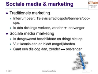 Sociale media & marketingTraditionele marketingInterrumpeert: Televisie/radiospots/banners/pop-ups.Is één richtings verkeer, zender      ontvangerSociale media marketingIs desgewenst beschikbaar en dringt niet opVult kennis aan en biedt mogelijkhedenGaat een dialoog aan, zender      ontvanger31-3-2011Inleiding Sociale Media21